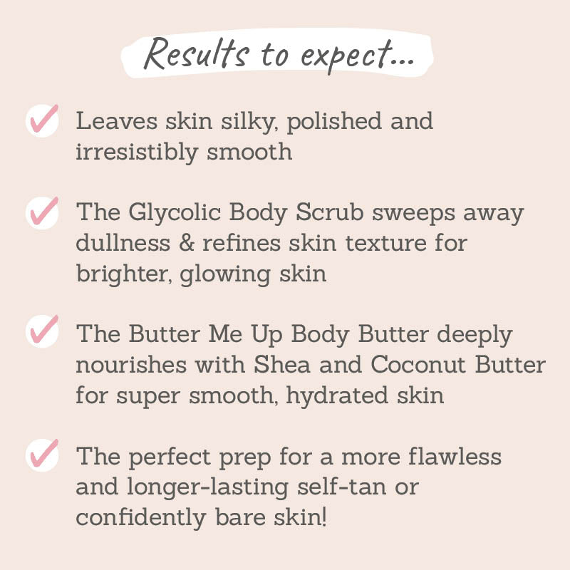 Results to expect - leaves skin silky & smooth, body scrub refines texture, body butter nourishes for hydrated skin, perfect prep for flawless skin