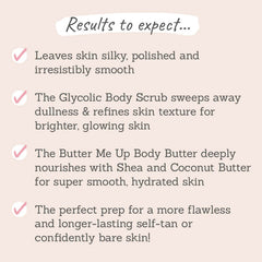 Results to expect - leaves skin silky & smooth, body scrub refines texture, body butter nourishes for hydrated skin, perfect prep for flawless skin