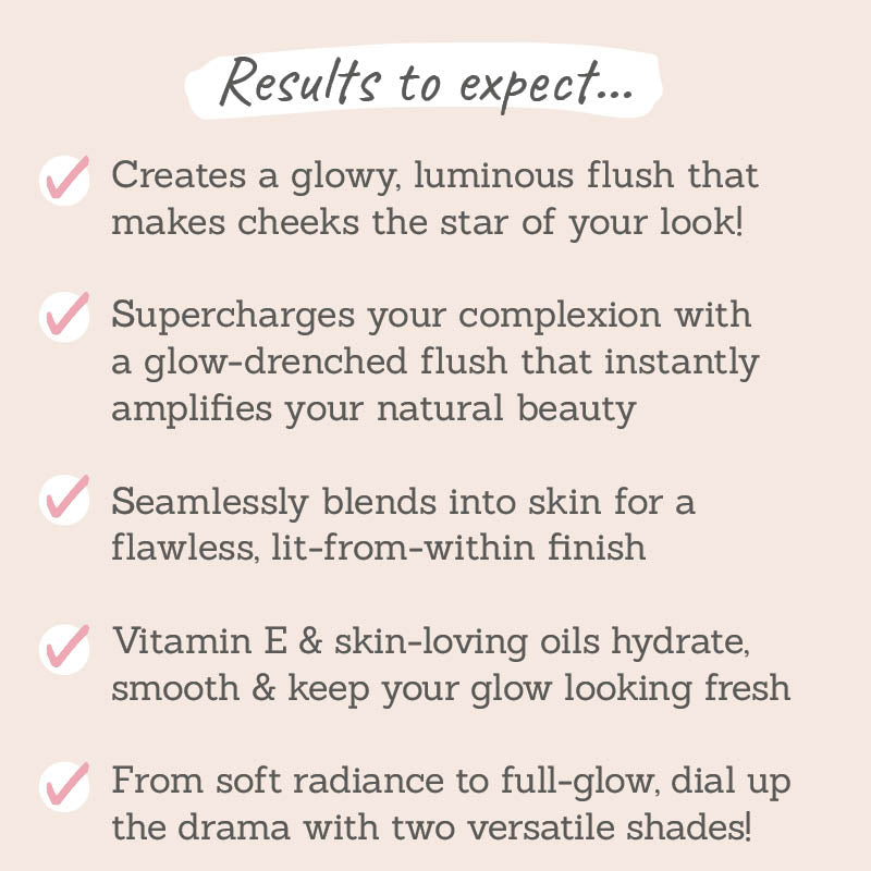 Results to expect - 2 shades for glowy flush, instantly boosts natural beauty, seamlessly blends into skin, skin-loving oils hydrate & keep glow fresh