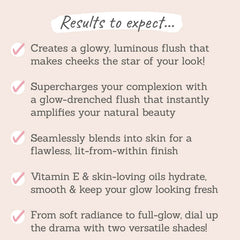 Results to expect - 2 shades for glowy flush, instantly boosts natural beauty, seamlessly blends into skin, skin-loving oils hydrate & keep glow fresh