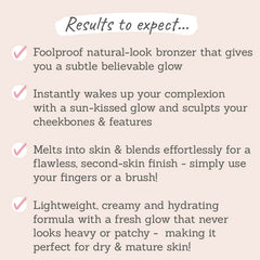 Results to expect - foolproof bronzer for natural, subtle glow, instantly wakes your complexion, blends effortlessly with fingers or brush, lightweight & hydrating