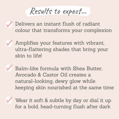 Results to expect - instant radiant flush, brings skin back to life, balm-like formula for dewy skin, wear it soft & subtle or bold