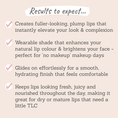 Results to expect - fuller-looking, plump lips, wearable shade, effortless application, comfortable finish, fresh, juice lips perfect for mature lips