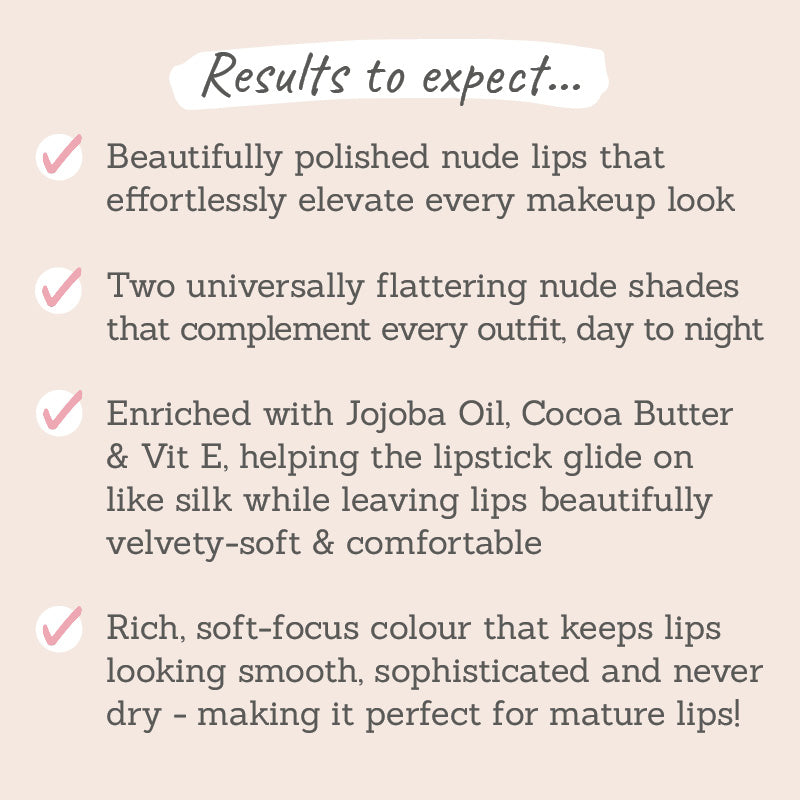 Results to expect - nude lips that elevate, 2 universally flattering shades, ingredients  to comfort lips, soft-focus colour perfect for mature lips