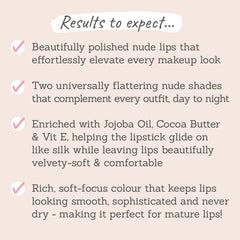 Results to expect - nude lips that elevate, 2 universally flattering shades, ingredients  to comfort lips, soft-focus colour perfect for mature lips
