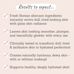 Results to expect - transforms dull skin into plump & glowy, clinically tested to hydrate skin, creates dewy, glass-skin & supports healthy skin