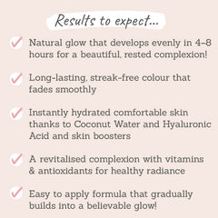 Results to expect - even glow in 4-8hours, long-lasting, streak-free, hydrating ingredients to comfort skin, vitamins & antioxidants give a healthy radiance, believable glow that's easy to apply