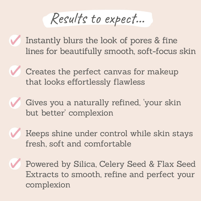 Results to expect - instantly blurs pores & fine lines, perfect canvas for flawless makeup, your skin but better,  less shine, smooth & perfect skin