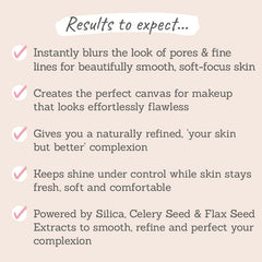 Results to expect - instantly blurs pores & fine lines, perfect canvas for flawless makeup, your skin but better,  less shine, smooth & perfect skin