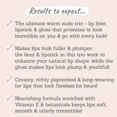 Results to expect - trio that goes with every look, makes lips fuller & plumper, long-wearing, creamy formula with Vit E for soft lips