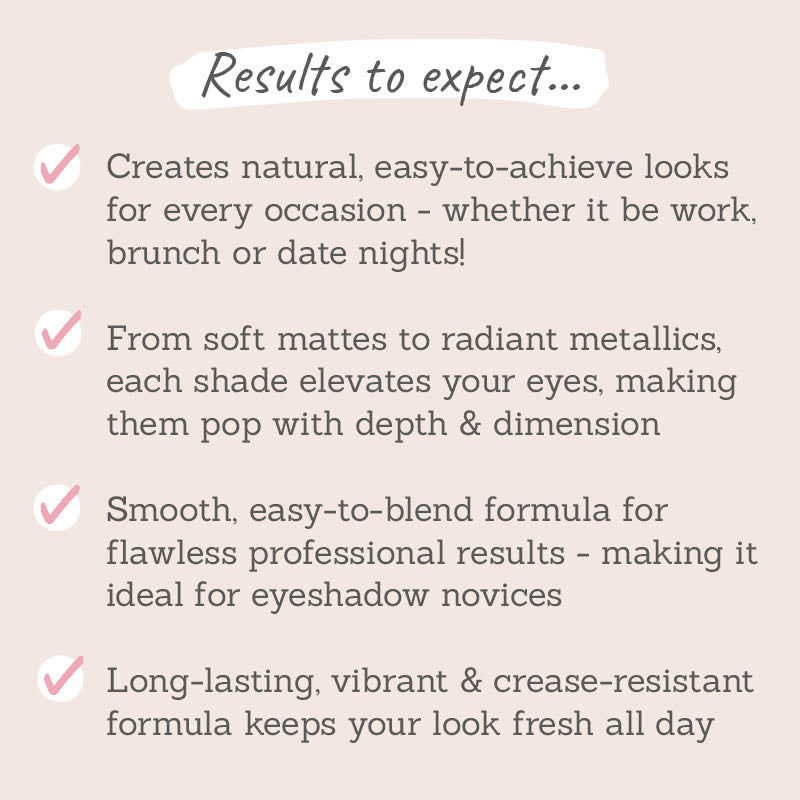 Results to expect - easy-to-achieve looks for all occasions, matte & metallics elevate eyes, blendable & long-lasting formula for flawless results 