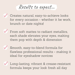 Results to expect - easy-to-achieve looks for all occasions, matte & metallics elevate eyes, blendable & long-lasting formula for flawless results 