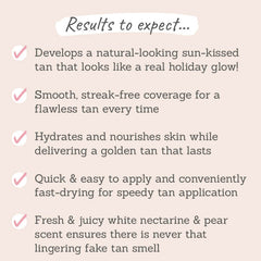 Results to expect - develops natural-looking tan, smooth & streak-free, hydrates & nourishes skin, quick & easy to apply, fast-drying, fresh nectarine & pear scent