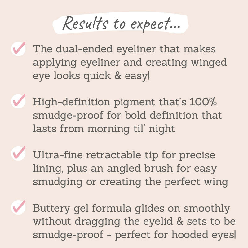Results to expect - dual-ended liner for easy winged looks, 100% smudge-proof, ultra-fine retractable tip, buttery gel formula