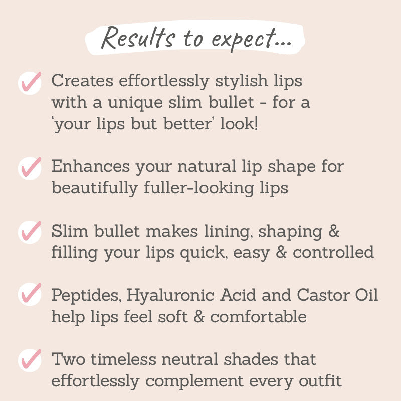 Results to expect - stylish lips with slim bullet, enhances lip shape, easy lining, shaping & filling, peptides make lips soft, two neutral shades