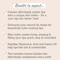 Results to expect - stylish lips with slim bullet, enhances lip shape, easy lining, shaping & filling, peptides make lips soft, two neutral shades