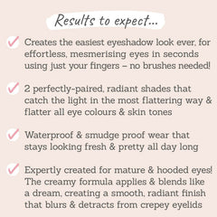 Results to expect - easiest, mesmerising eye look, no brushes just fingers, 2 radiant shades, waterproof & smudge-proof for mature & hooded eyes