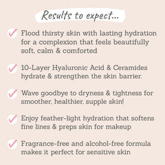 Results to expect - lasting hydration, soft, calm skin, strengthens skin barrier, supple skin, perfect makeup prep, ideal for sensitive & dry skin