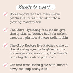 Results to expect - tired skin gets glowy, face mask leaves skin plump & radiant, eye patches brighten under-eyes & smooths, dewy, makeup-ready skin