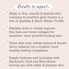 Results to expect - helps firm, smooth & hydrate skin, peptides & black winter truffle improve fine lines, evens tone & boosts radiance for plump skin
