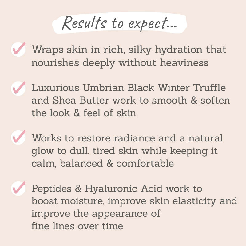 Results to expect - silky hydration, black winter truffle & shea butter smooth & soften, restores radiance, boosts elasticity & improves fine lines