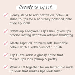 Results to expect - 3 easy steps to definition, colour & shine, twist-up liner, soft matte lipstick, glossy lip glaze for an incredible nude lip look 