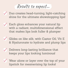 Results to expect – glossy, fuller lips & radiant shine, hydrating ingredients for long-lasting plumpness, wear alone or over lipstick