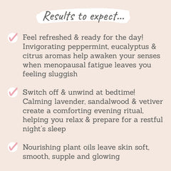 Results to expect - feel more refreshed when menopausal fatigue hits, easier to switch off for a restful sleep, skin feels soft, smooth & glowy