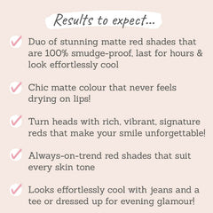 Results to expect - 100% smudge-proof, non-drying matte, rich, vibrant & chic red shades that suit all skin tones, dressed up or laid back